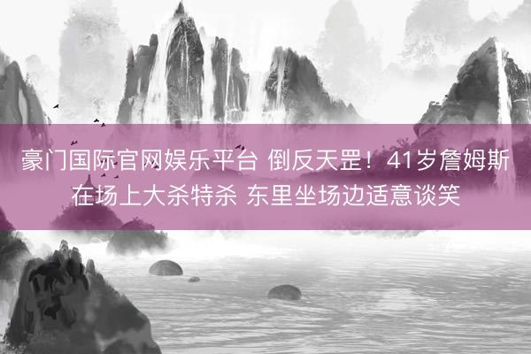 豪门国际官网娱乐平台 倒反天罡！41岁詹姆斯在场上大杀特杀 东里坐场边适意谈笑