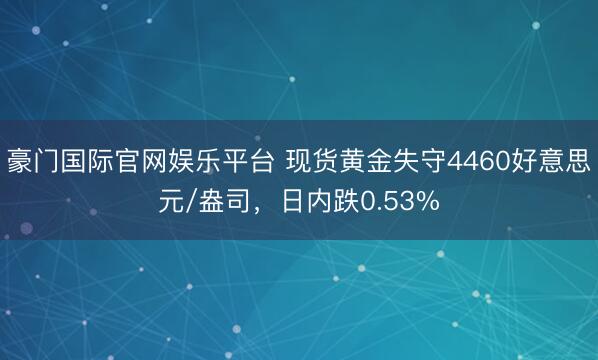 豪门国际官网娱乐平台 现货黄金失守4460好意思元/盎司，日内跌0.53%