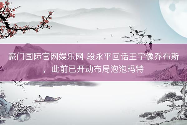 豪门国际官网娱乐网 段永平回话王宁像乔布斯，此前已开动布局泡泡玛特