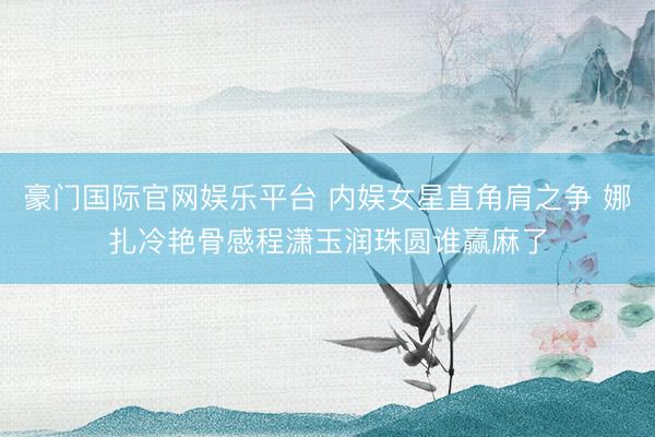 豪门国际官网娱乐平台 内娱女星直角肩之争 娜扎冷艳骨感程潇玉润珠圆谁赢麻了