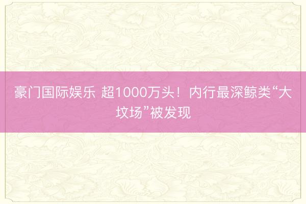 豪门国际娱乐 超1000万头！内行最深鲸类“大坟场”被发现