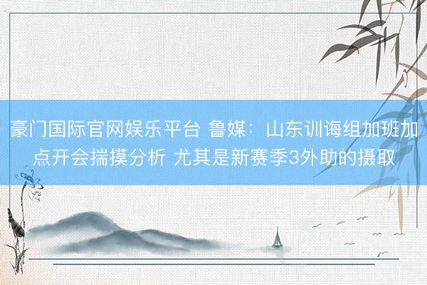 豪门国际官网娱乐平台 鲁媒：山东训诲组加班加点开会揣摸分析 尤其是新赛季3外助的摄取