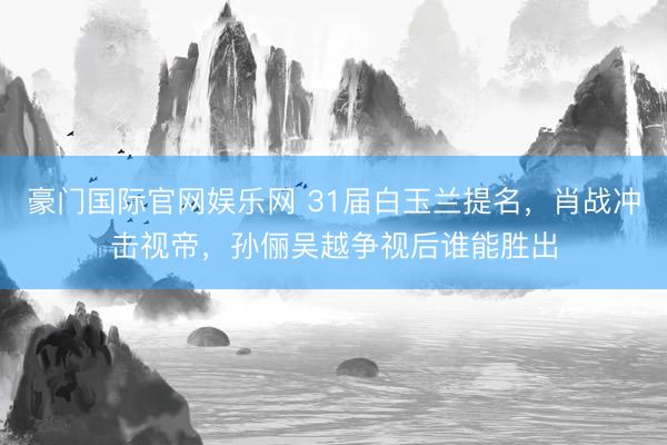 豪门国际官网娱乐网 31届白玉兰提名，肖战冲击视帝，孙俪吴越争视后谁能胜出
