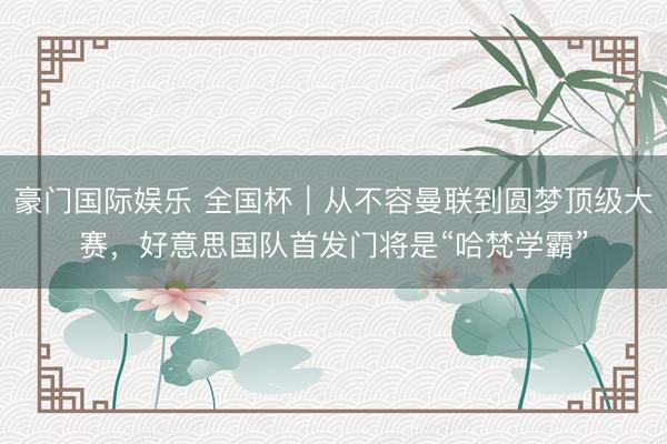 豪门国际娱乐 全国杯｜从不容曼联到圆梦顶级大赛，好意思国队首发门将是“哈梵学霸”