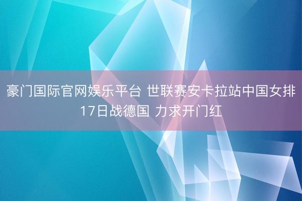 豪门国际官网娱乐平台 世联赛安卡拉站中国女排17日战德国 力求开门红