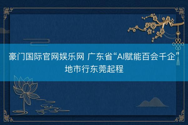 豪门国际官网娱乐网 广东省“AI赋能百会千企”地市行东莞起程