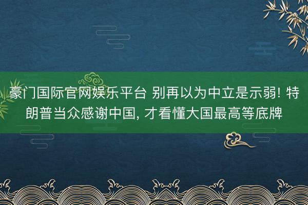 豪门国际官网娱乐平台 别再以为中立是示弱! 特朗普当众感谢中国, 才看懂大国最高等底牌
