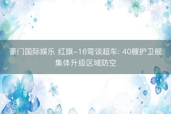 豪门国际娱乐 红旗-16弯谈超车: 40艘护卫舰集体升级区域防空