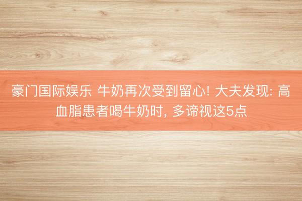 豪门国际娱乐 牛奶再次受到留心! 大夫发现: 高血脂患者喝牛奶时, 多谛视这5点